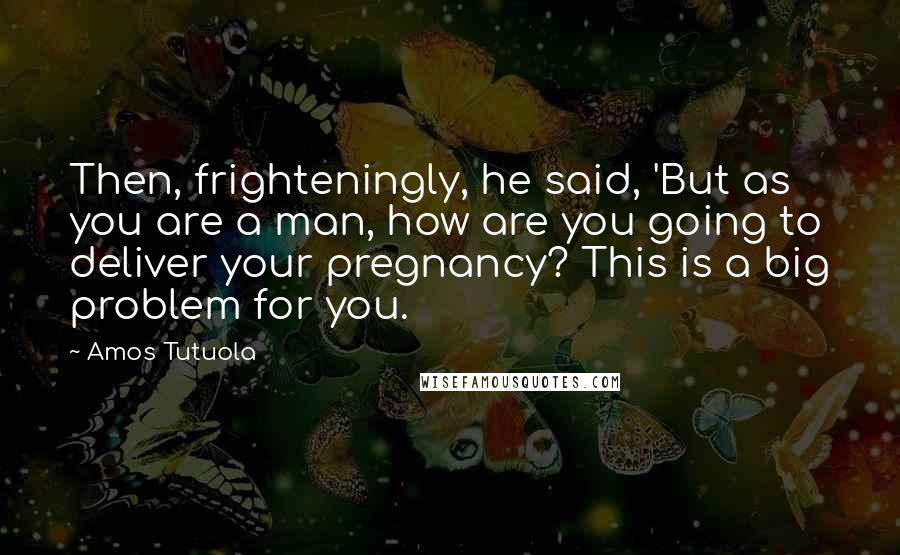 Amos Tutuola Quotes: Then, frighteningly, he said, 'But as you are a man, how are you going to deliver your pregnancy? This is a big problem for you.