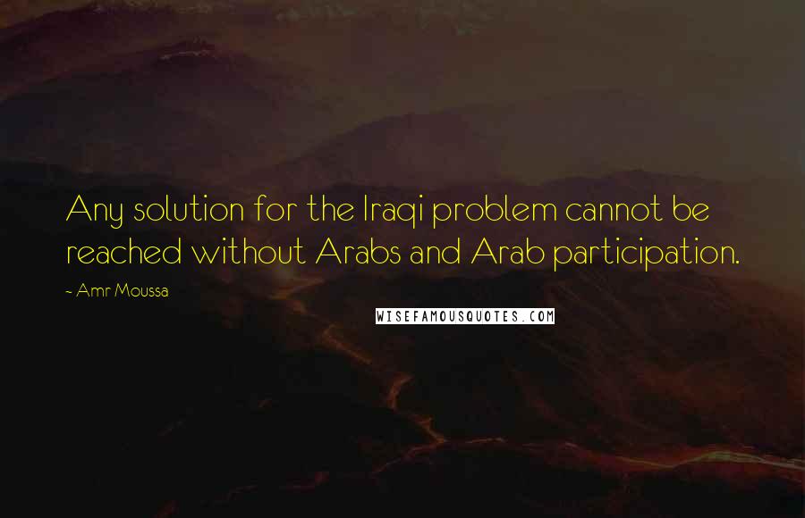 Amr Moussa Quotes: Any solution for the Iraqi problem cannot be reached without Arabs and Arab participation.