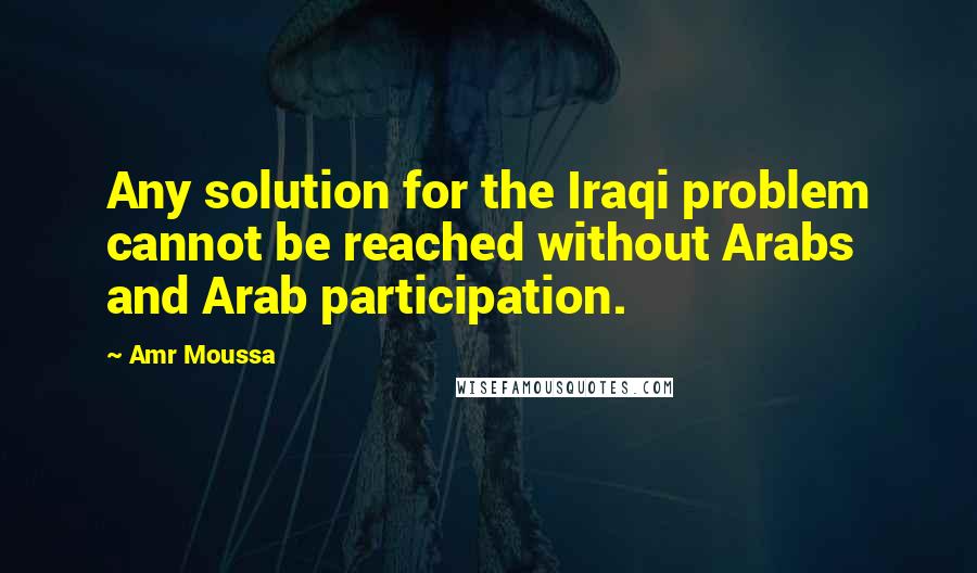 Amr Moussa Quotes: Any solution for the Iraqi problem cannot be reached without Arabs and Arab participation.