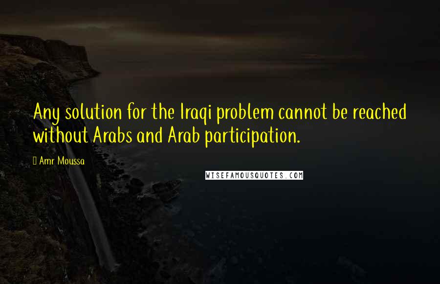 Amr Moussa Quotes: Any solution for the Iraqi problem cannot be reached without Arabs and Arab participation.