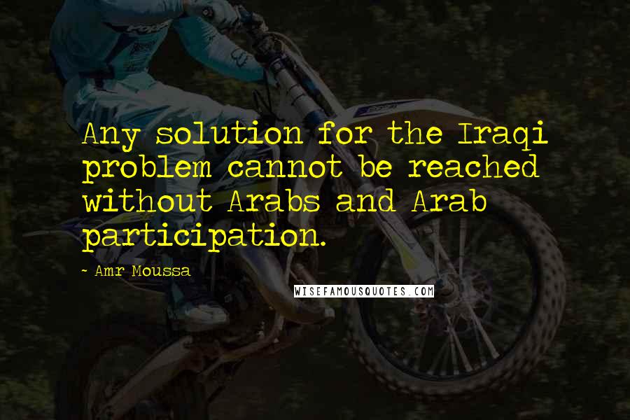 Amr Moussa Quotes: Any solution for the Iraqi problem cannot be reached without Arabs and Arab participation.