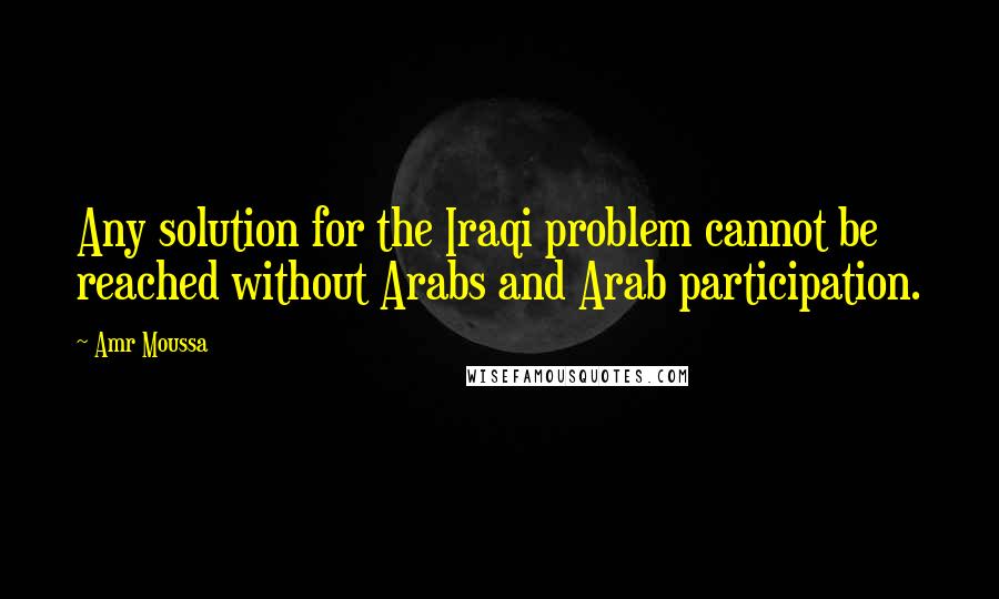 Amr Moussa Quotes: Any solution for the Iraqi problem cannot be reached without Arabs and Arab participation.