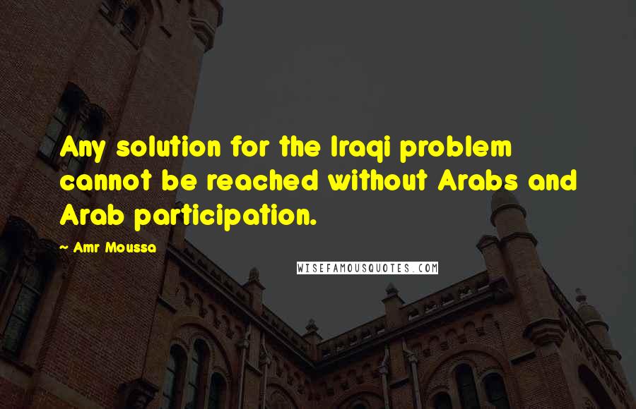 Amr Moussa Quotes: Any solution for the Iraqi problem cannot be reached without Arabs and Arab participation.