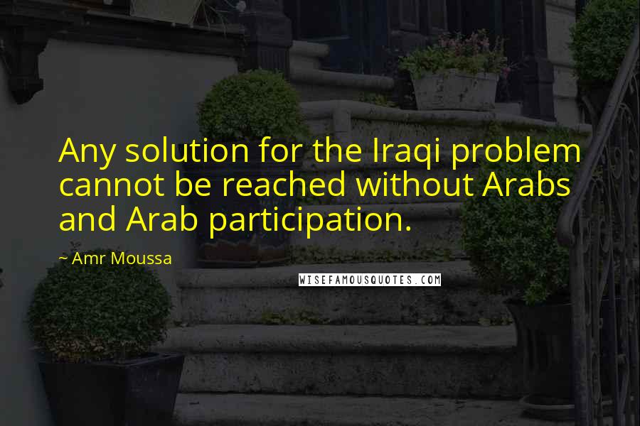 Amr Moussa Quotes: Any solution for the Iraqi problem cannot be reached without Arabs and Arab participation.
