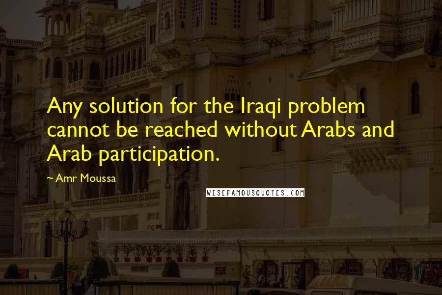Amr Moussa Quotes: Any solution for the Iraqi problem cannot be reached without Arabs and Arab participation.