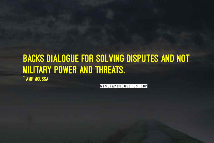 Amr Moussa Quotes: Backs dialogue for solving disputes and not military power and threats.