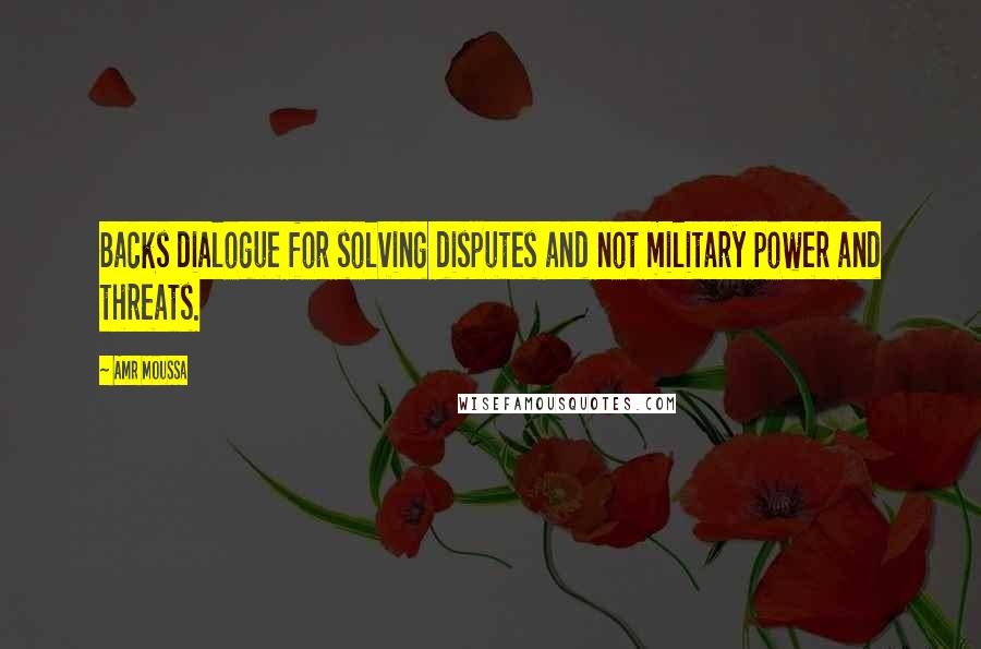 Amr Moussa Quotes: Backs dialogue for solving disputes and not military power and threats.