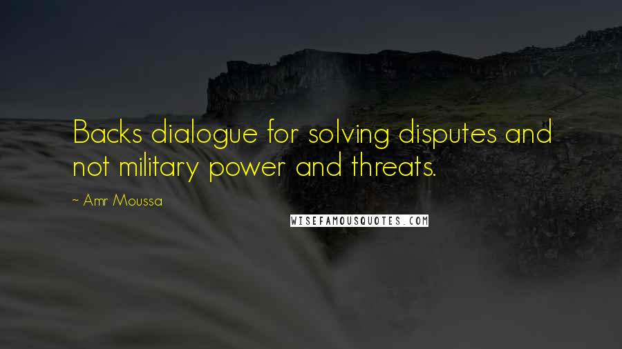 Amr Moussa Quotes: Backs dialogue for solving disputes and not military power and threats.