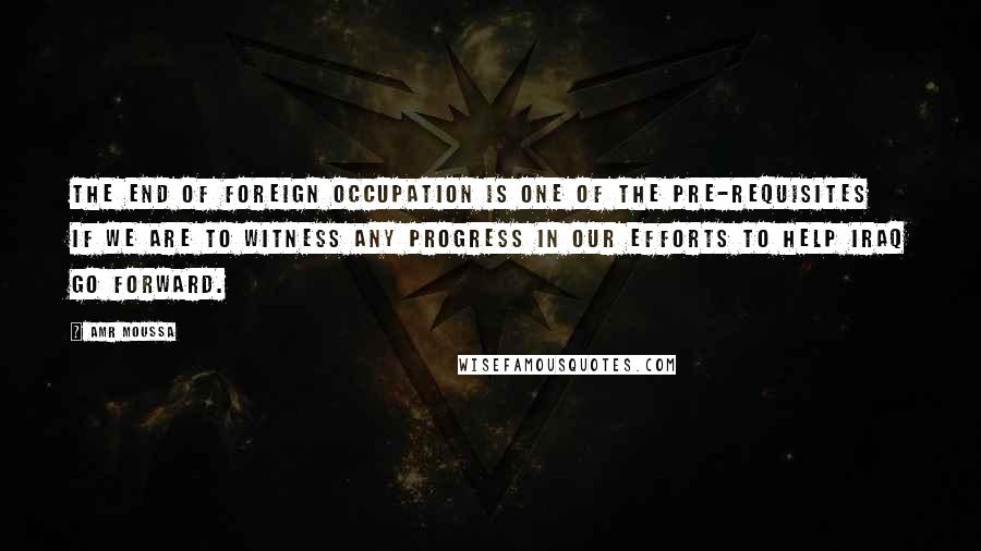 Amr Moussa Quotes: The end of foreign occupation is one of the pre-requisites if we are to witness any progress in our efforts to help Iraq go forward.