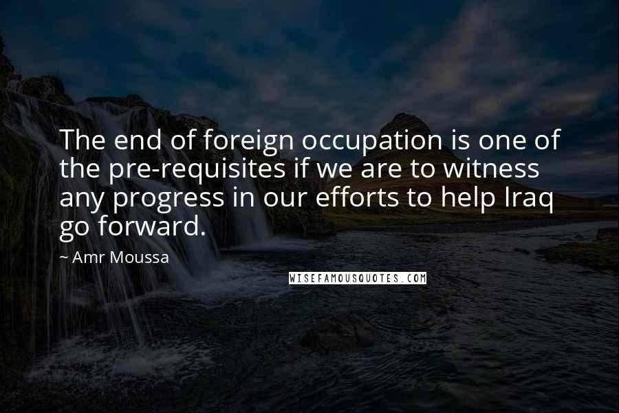 Amr Moussa Quotes: The end of foreign occupation is one of the pre-requisites if we are to witness any progress in our efforts to help Iraq go forward.
