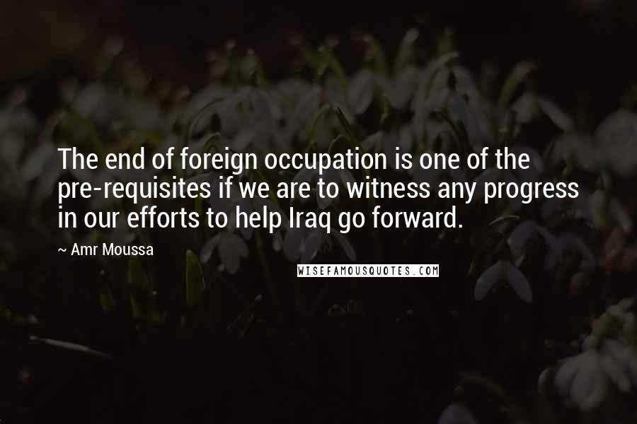 Amr Moussa Quotes: The end of foreign occupation is one of the pre-requisites if we are to witness any progress in our efforts to help Iraq go forward.