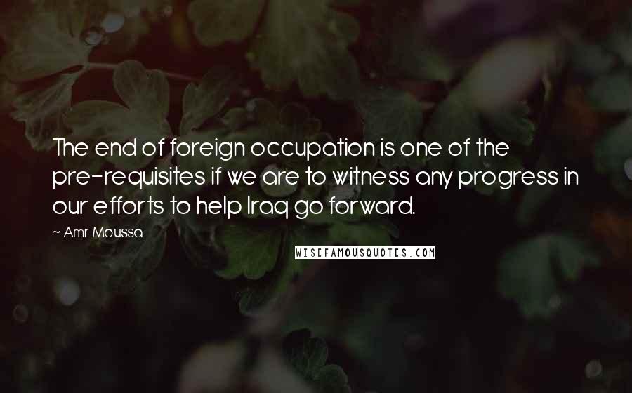 Amr Moussa Quotes: The end of foreign occupation is one of the pre-requisites if we are to witness any progress in our efforts to help Iraq go forward.