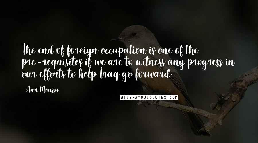 Amr Moussa Quotes: The end of foreign occupation is one of the pre-requisites if we are to witness any progress in our efforts to help Iraq go forward.