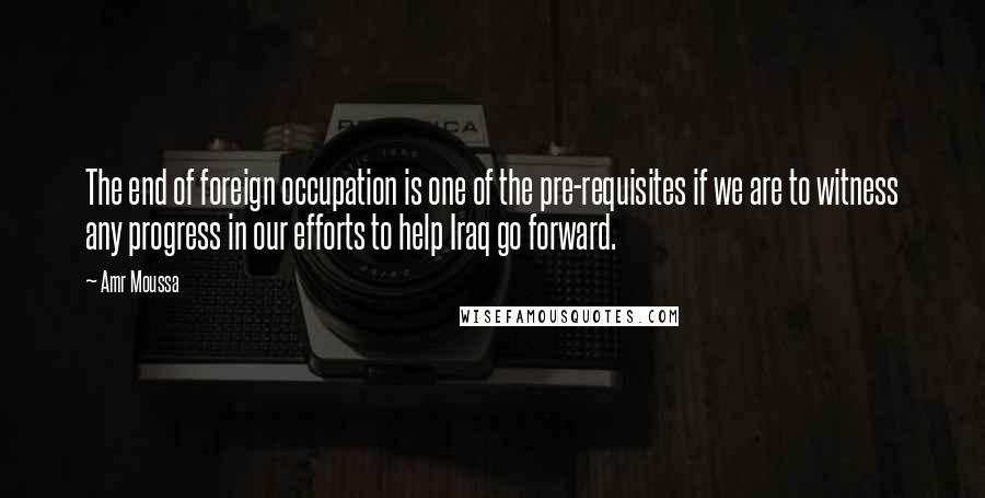 Amr Moussa Quotes: The end of foreign occupation is one of the pre-requisites if we are to witness any progress in our efforts to help Iraq go forward.