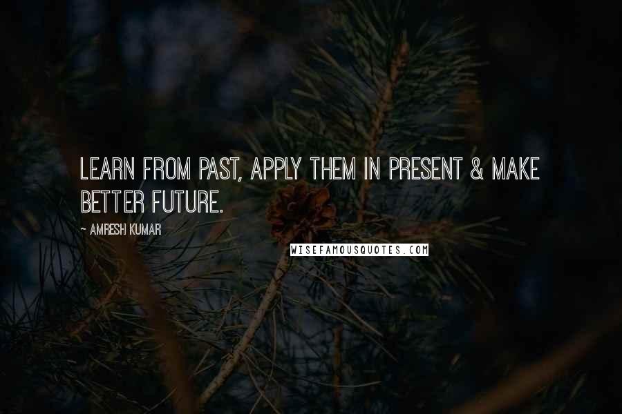 Amresh Kumar Quotes: Learn from Past, apply them in Present & make better Future.