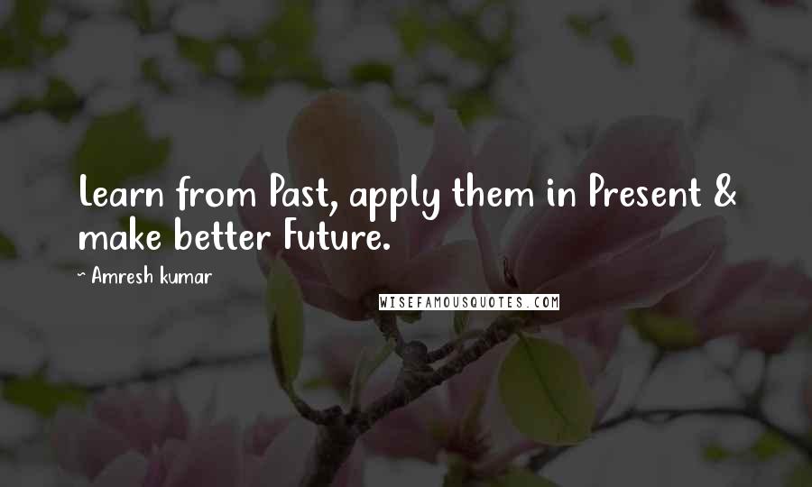 Amresh Kumar Quotes: Learn from Past, apply them in Present & make better Future.