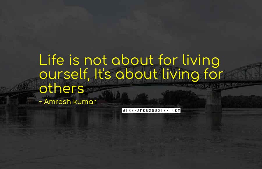 Amresh Kumar Quotes: Life is not about for living ourself, It's about living for others