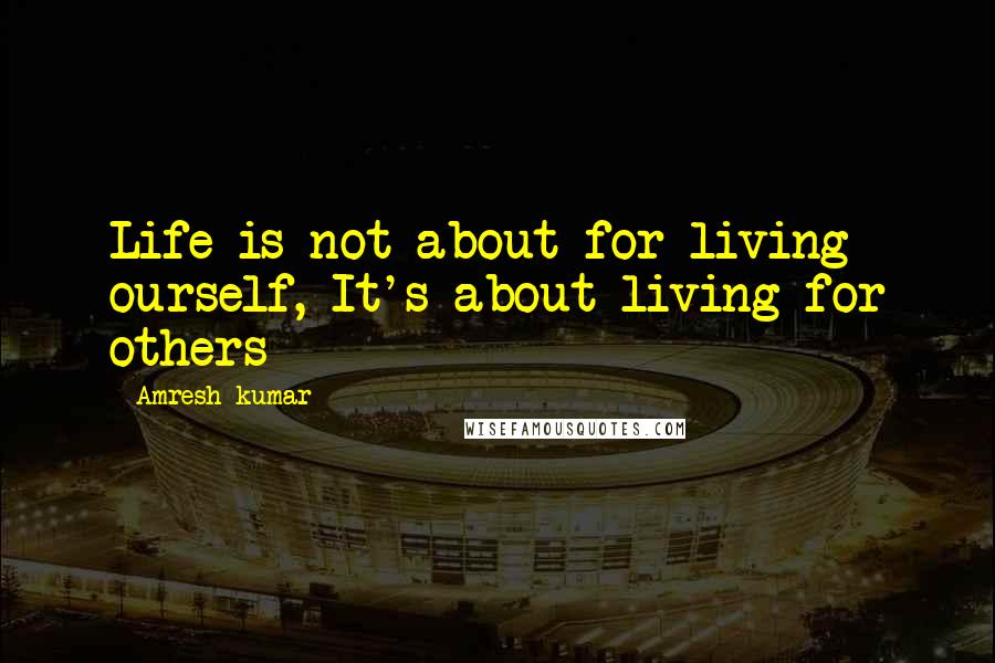 Amresh Kumar Quotes: Life is not about for living ourself, It's about living for others