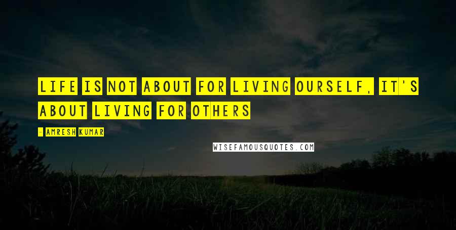 Amresh Kumar Quotes: Life is not about for living ourself, It's about living for others