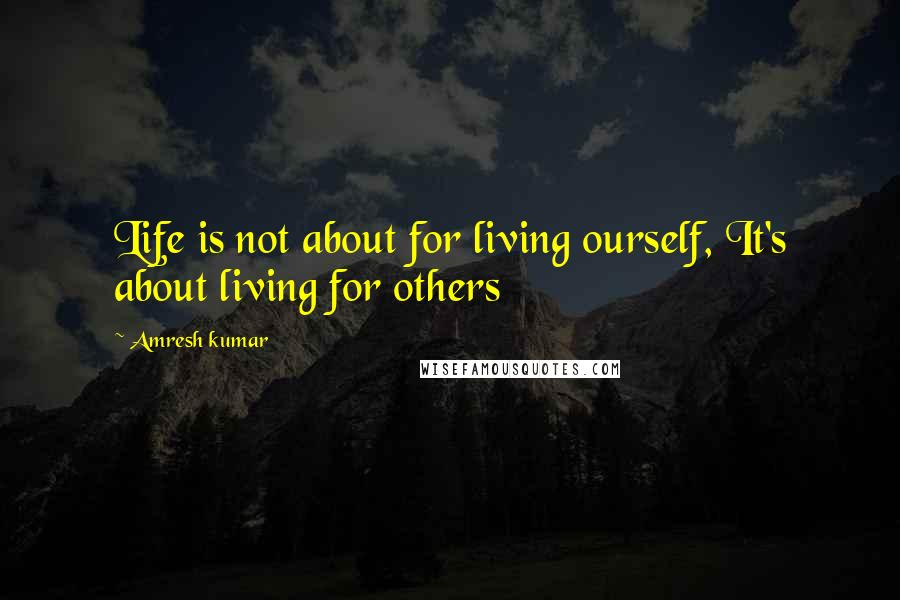 Amresh Kumar Quotes: Life is not about for living ourself, It's about living for others