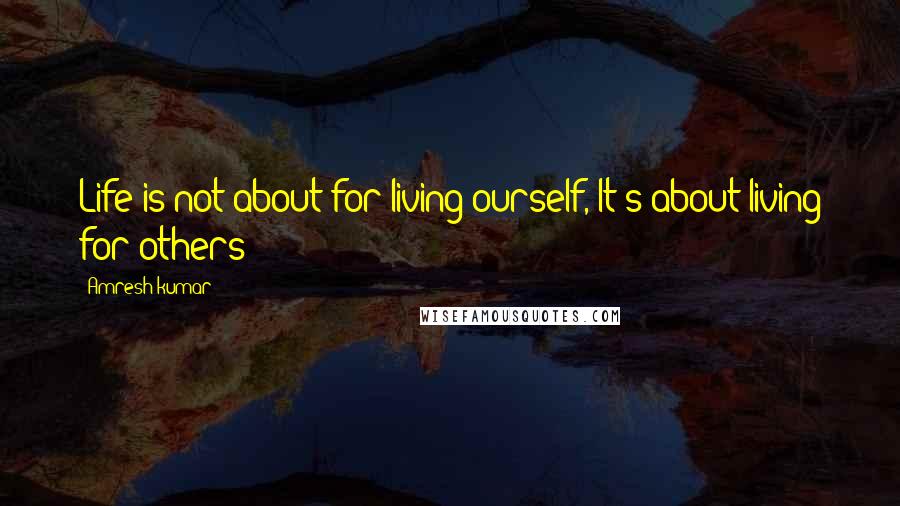 Amresh Kumar Quotes: Life is not about for living ourself, It's about living for others