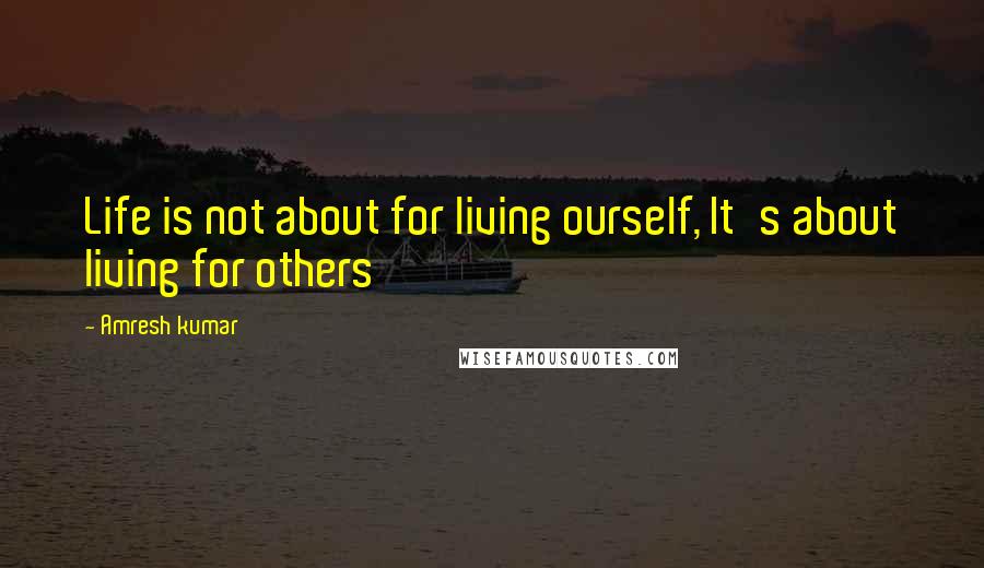 Amresh Kumar Quotes: Life is not about for living ourself, It's about living for others