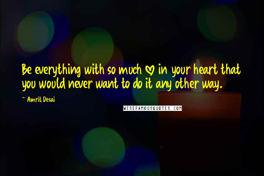 Amrit Desai Quotes: Be everything with so much love in your heart that you would never want to do it any other way.