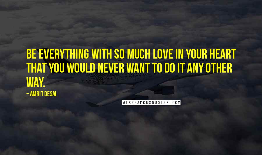 Amrit Desai Quotes: Be everything with so much love in your heart that you would never want to do it any other way.