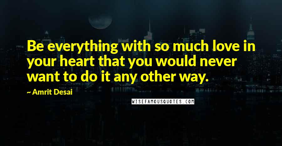 Amrit Desai Quotes: Be everything with so much love in your heart that you would never want to do it any other way.