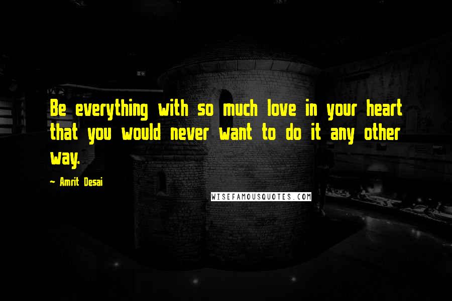 Amrit Desai Quotes: Be everything with so much love in your heart that you would never want to do it any other way.