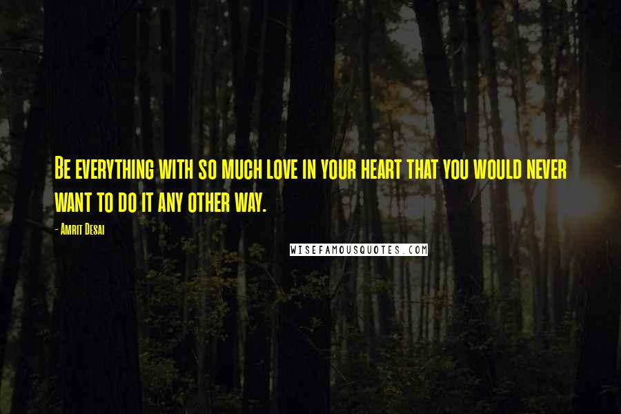 Amrit Desai Quotes: Be everything with so much love in your heart that you would never want to do it any other way.