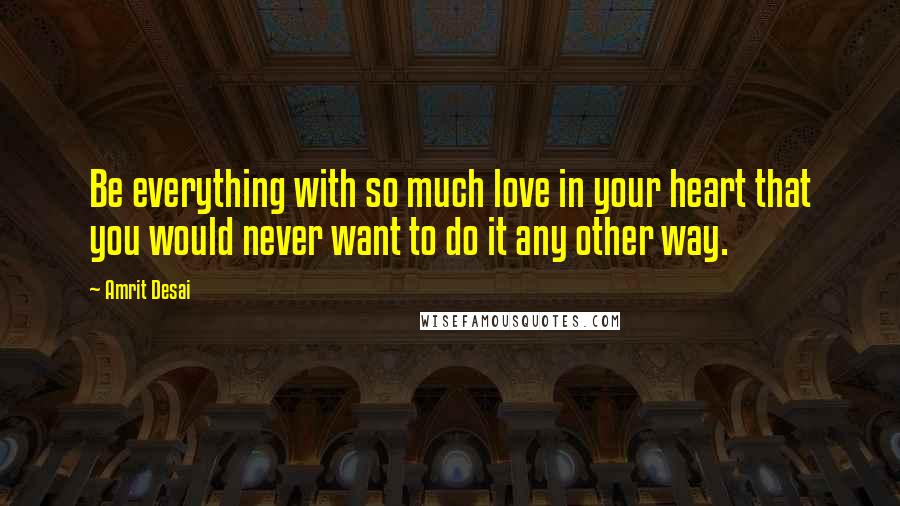 Amrit Desai Quotes: Be everything with so much love in your heart that you would never want to do it any other way.