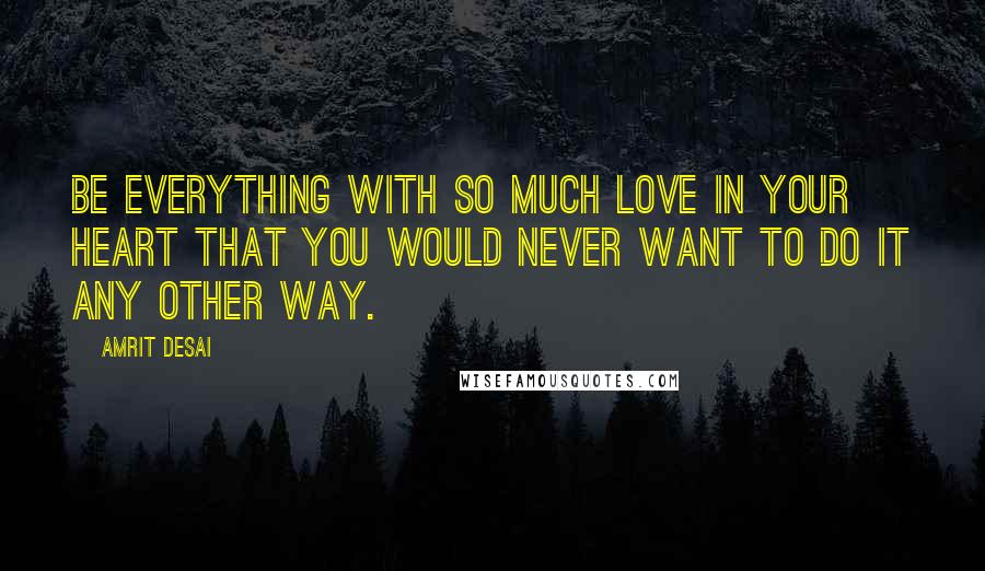 Amrit Desai Quotes: Be everything with so much love in your heart that you would never want to do it any other way.