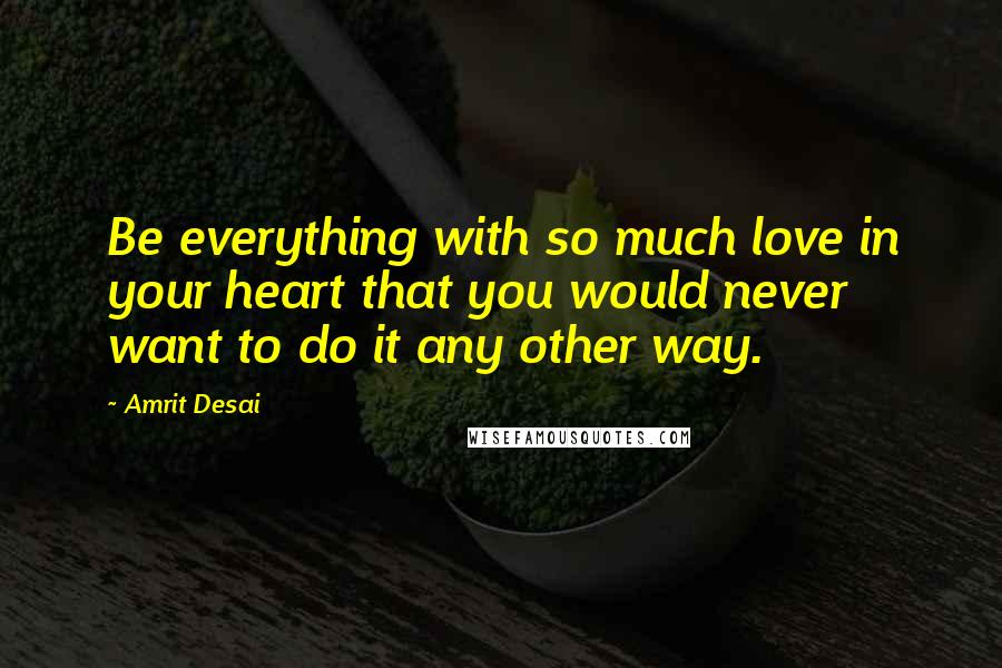 Amrit Desai Quotes: Be everything with so much love in your heart that you would never want to do it any other way.