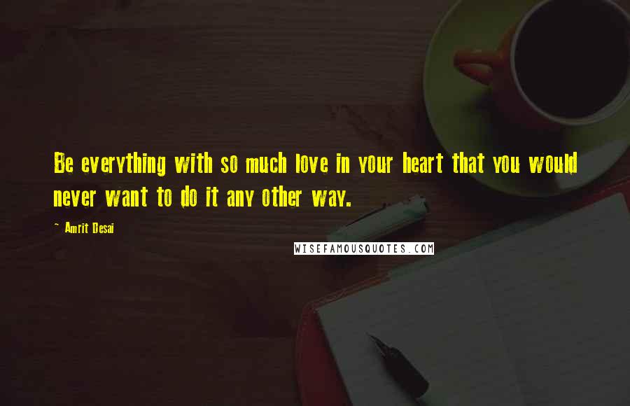 Amrit Desai Quotes: Be everything with so much love in your heart that you would never want to do it any other way.