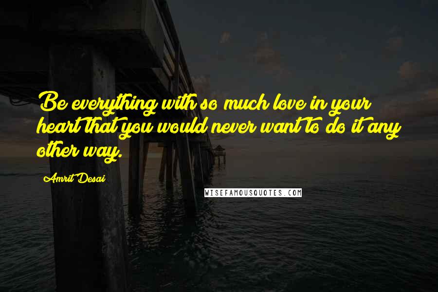 Amrit Desai Quotes: Be everything with so much love in your heart that you would never want to do it any other way.