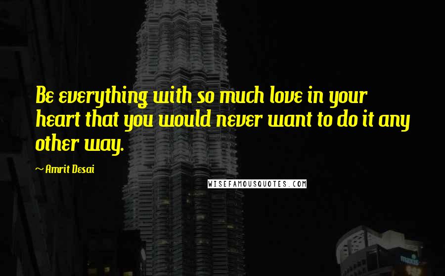 Amrit Desai Quotes: Be everything with so much love in your heart that you would never want to do it any other way.