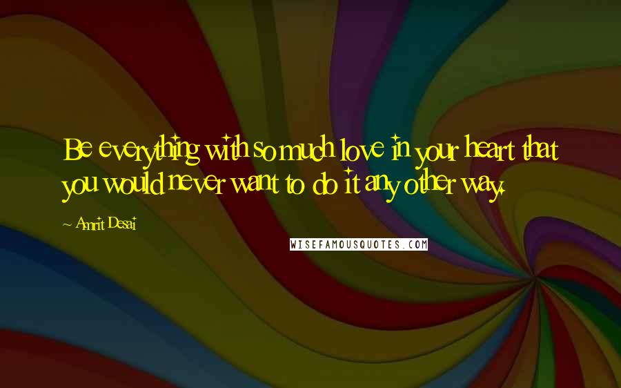 Amrit Desai Quotes: Be everything with so much love in your heart that you would never want to do it any other way.