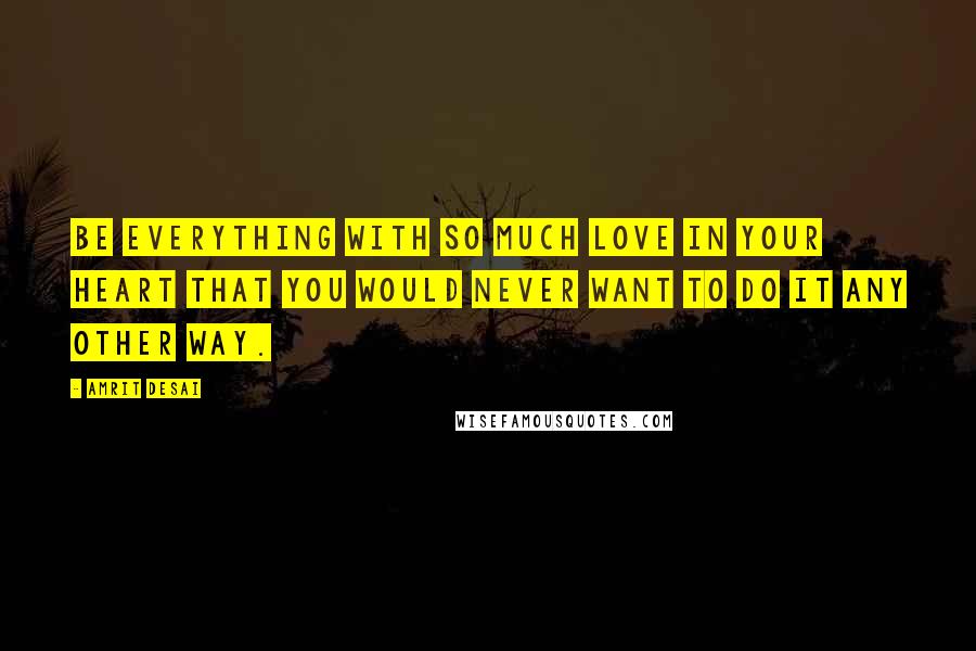 Amrit Desai Quotes: Be everything with so much love in your heart that you would never want to do it any other way.