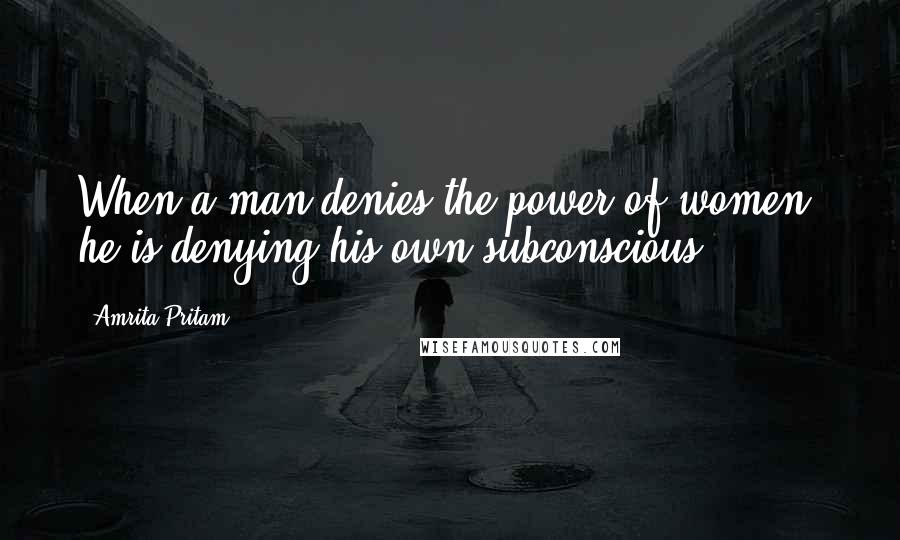 Amrita Pritam Quotes: When a man denies the power of women, he is denying his own subconscious.