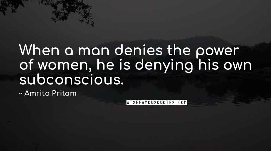 Amrita Pritam Quotes: When a man denies the power of women, he is denying his own subconscious.