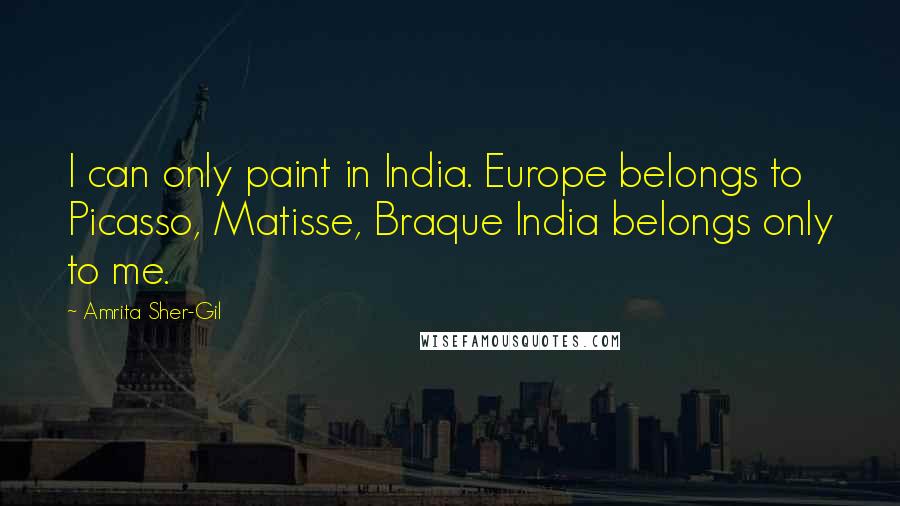 Amrita Sher-Gil Quotes: I can only paint in India. Europe belongs to Picasso, Matisse, Braque India belongs only to me.
