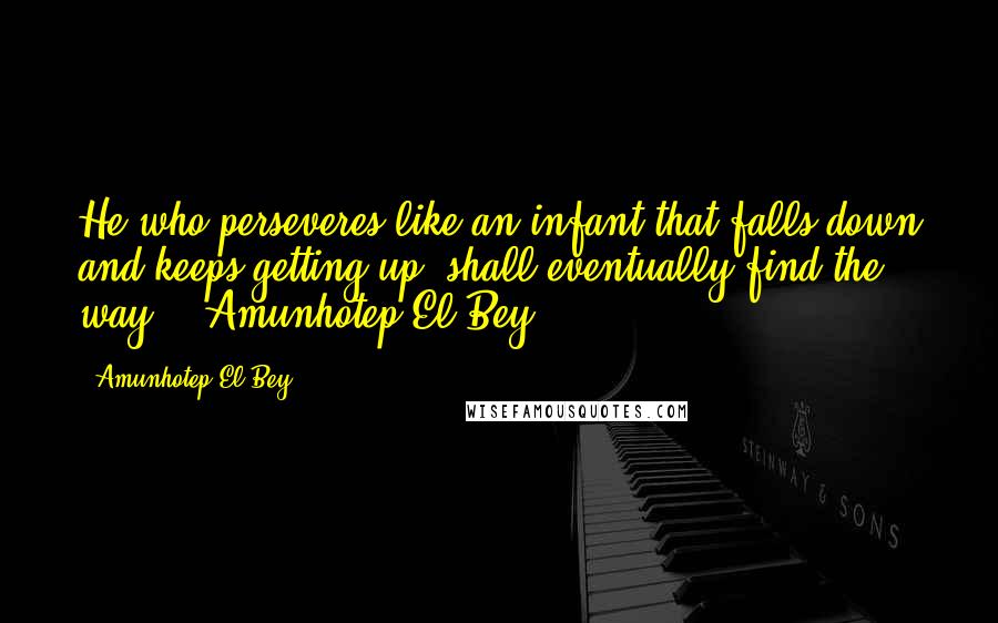 Amunhotep El Bey Quotes: He who perseveres like an infant that falls down and keeps getting up, shall eventually find the way."~ Amunhotep El Bey