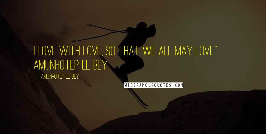 Amunhotep El Bey Quotes: I love with love, so that we all may love." ~ Amunhotep El Bey
