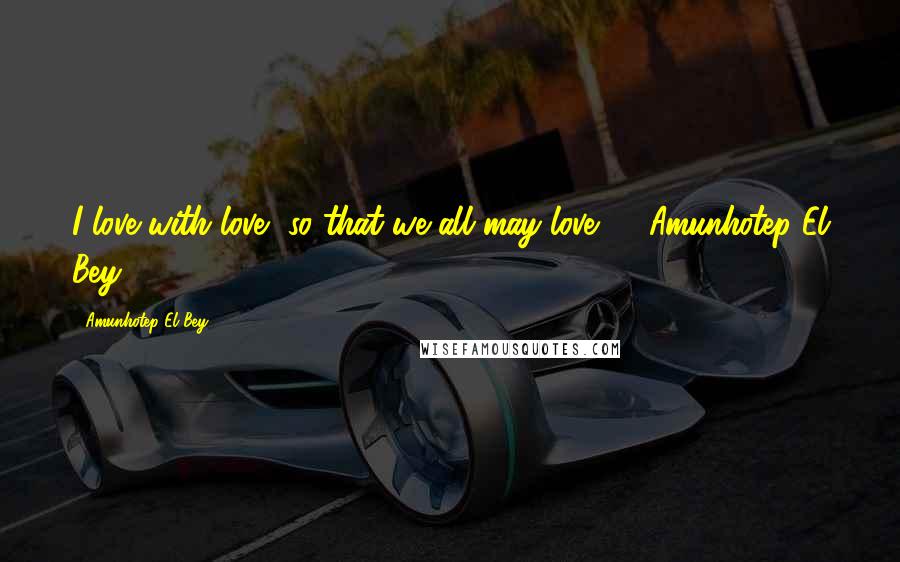 Amunhotep El Bey Quotes: I love with love, so that we all may love." ~ Amunhotep El Bey