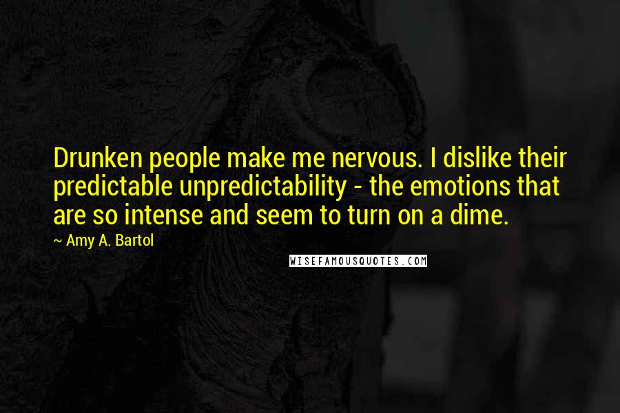 Amy A. Bartol Quotes: Drunken people make me nervous. I dislike their predictable unpredictability - the emotions that are so intense and seem to turn on a dime.