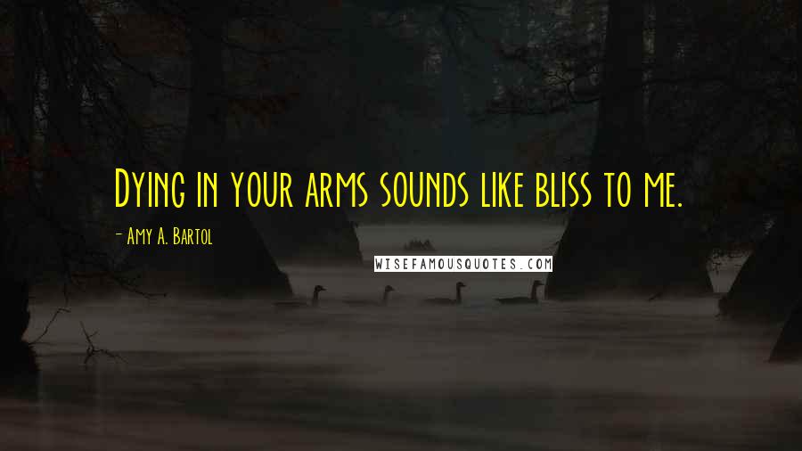 Amy A. Bartol Quotes: Dying in your arms sounds like bliss to me.