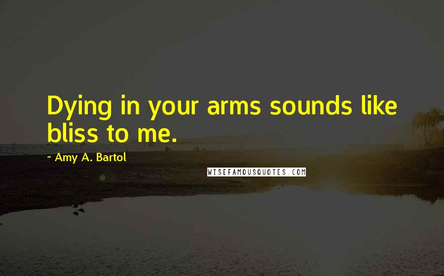 Amy A. Bartol Quotes: Dying in your arms sounds like bliss to me.