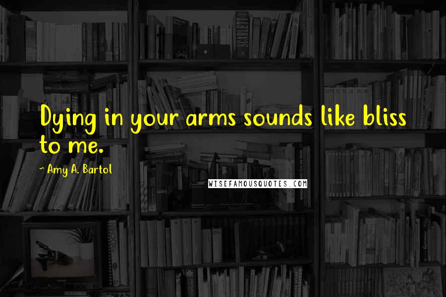 Amy A. Bartol Quotes: Dying in your arms sounds like bliss to me.