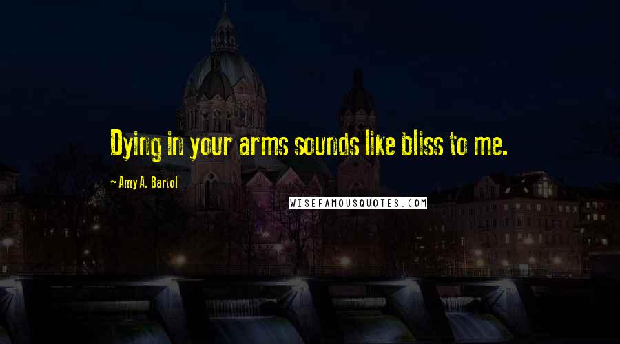 Amy A. Bartol Quotes: Dying in your arms sounds like bliss to me.